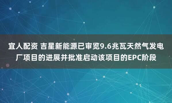 宜人配资 吉星新能源已审览9.6兆瓦天然气发电厂项目的进展并批准启动该项目的EPC阶段
