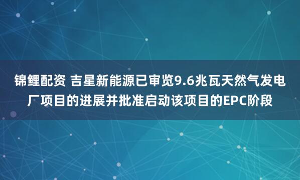 锦鲤配资 吉星新能源已审览9.6兆瓦天然气发电厂项目的进展并批准启动该项目的EPC阶段