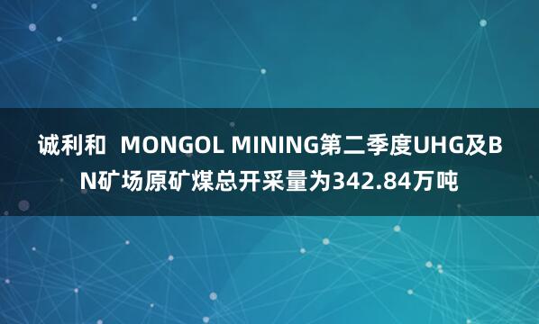 诚利和  MONGOL MINING第二季度UHG及BN矿场原矿煤总开采量为342.84万吨