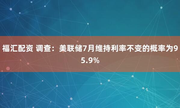 福汇配资 调查：美联储7月维持利率不变的概率为95.9%