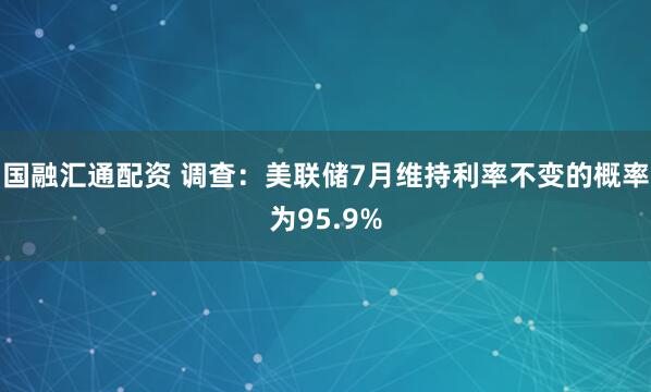 国融汇通配资 调查：美联储7月维持利率不变的概率为95.9%
