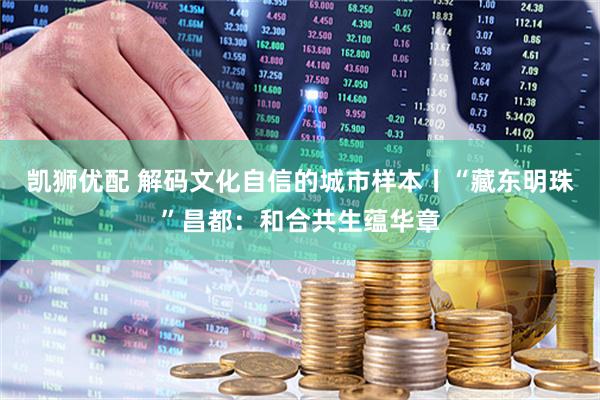 凯狮优配 解码文化自信的城市样本丨“藏东明珠”昌都：和合共生蕴华章