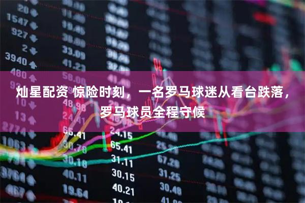 灿星配资 惊险时刻，一名罗马球迷从看台跌落，罗马球员全程守候