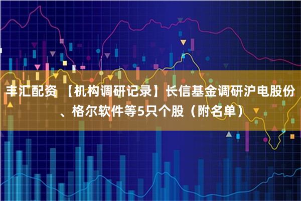 丰汇配资 【机构调研记录】长信基金调研沪电股份、格尔软件等5只个股（附名单）
