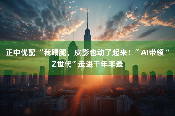 正中优配 “我踢腿，皮影也动了起来！”AI带领“Z世代”走进千年非遗