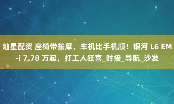 灿星配资 座椅带按摩，车机比手机顺！银河 L6 EM-i 7.78 万起，打工人狂喜_时接_导航_沙发