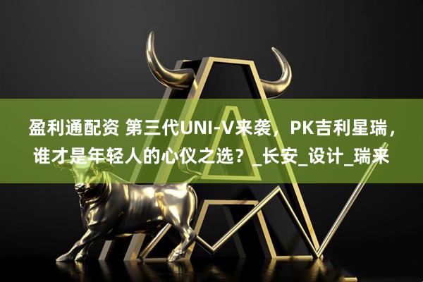 盈利通配资 第三代UNI-V来袭，PK吉利星瑞，谁才是年轻人的心仪之选？_长安_设计_瑞来