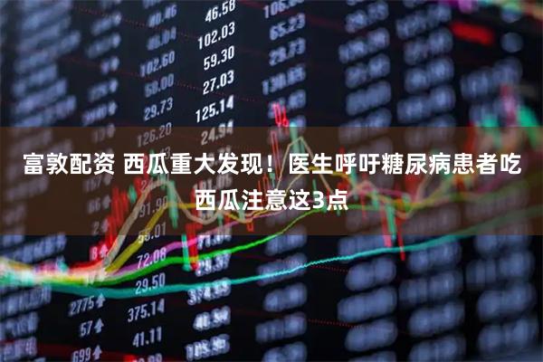 富敦配资 西瓜重大发现！医生呼吁糖尿病患者吃西瓜注意这3点