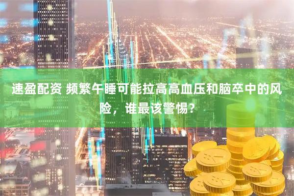 速盈配资 频繁午睡可能拉高高血压和脑卒中的风险，谁最该警惕？