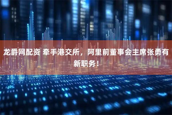 龙爵网配资 牵手港交所，阿里前董事会主席张勇有新职务！