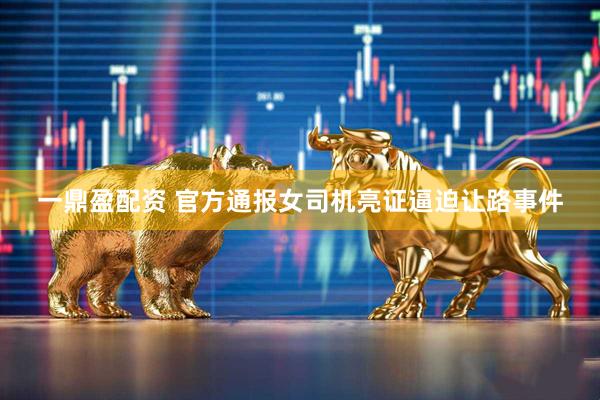 一鼎盈配资 官方通报女司机亮证逼迫让路事件