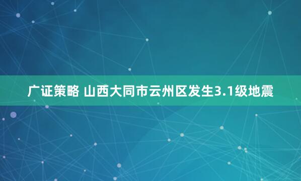 广证策略 山西大同市云州区发生3.1级地震