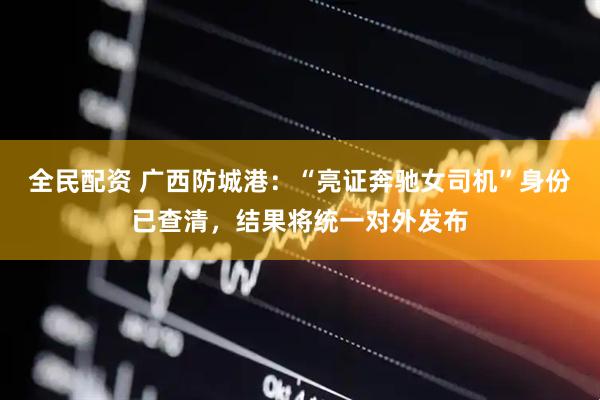 全民配资 广西防城港：“亮证奔驰女司机”身份已查清，结果将统一对外发布