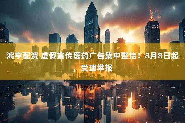 鸿亨配资 虚假宣传医药广告集中整治！8月8日起，受理举报