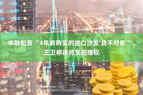 华融配资 “4年前购买的进口沙发‘货不对板’”，王卫郴律师支招维权