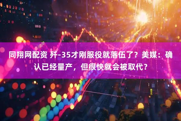 同翔网配资 歼-35才刚服役就落伍了？美媒：确认已经量产，但很快就会被取代？