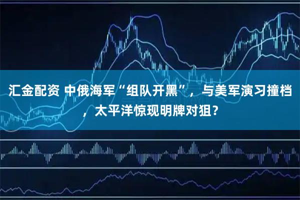 汇金配资 中俄海军“组队开黑”，与美军演习撞档，太平洋惊现明牌对狙？