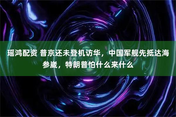 瑶鸿配资 普京还未登机访华，中国军舰先抵达海参崴，特朗普怕什么来什么