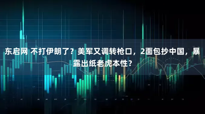 东启网 不打伊朗了？美军又调转枪口，2面包抄中国，暴露出纸老虎本性？