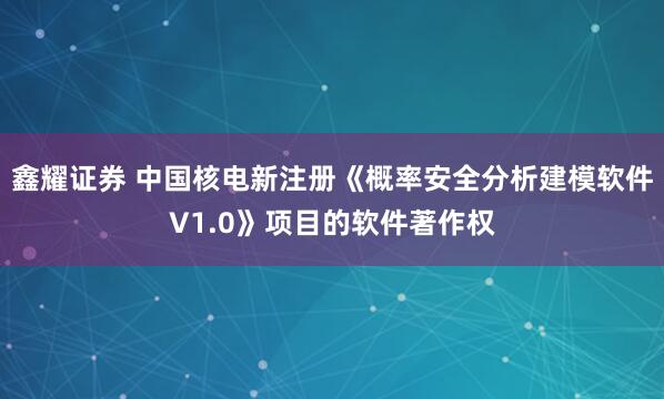 鑫耀证券 中国核电新注册《概率安全分析建模软件V1.0》项目的软件著作权
