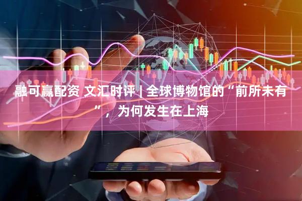 融可赢配资 文汇时评 | 全球博物馆的“前所未有”，为何发生在上海