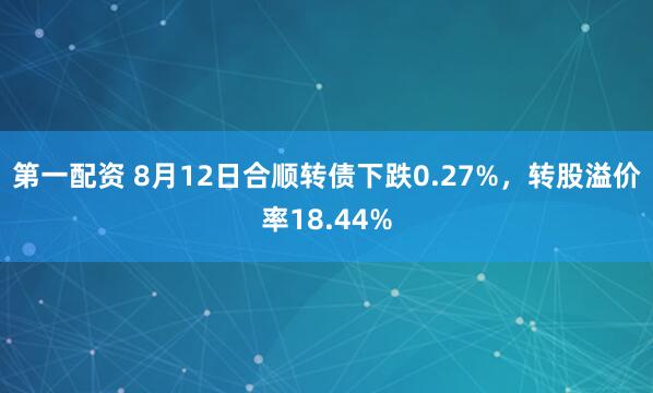第一配资 8月12日合顺转债下跌0.27%，转股溢价率18.44%