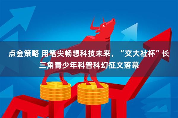 点金策略 用笔尖畅想科技未来，“交大社杯”长三角青少年科普科幻征文落幕