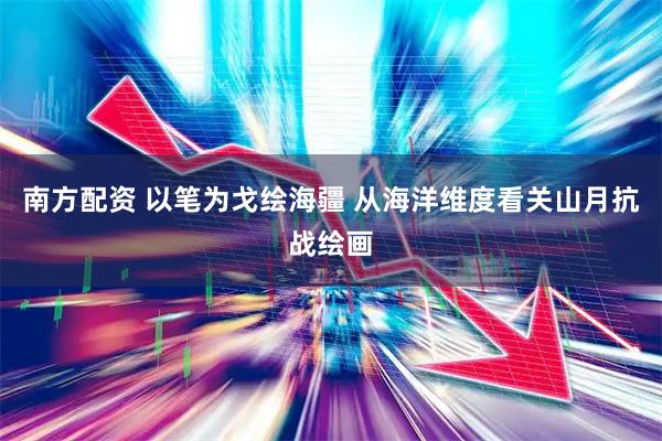 南方配资 以笔为戈绘海疆 从海洋维度看关山月抗战绘画