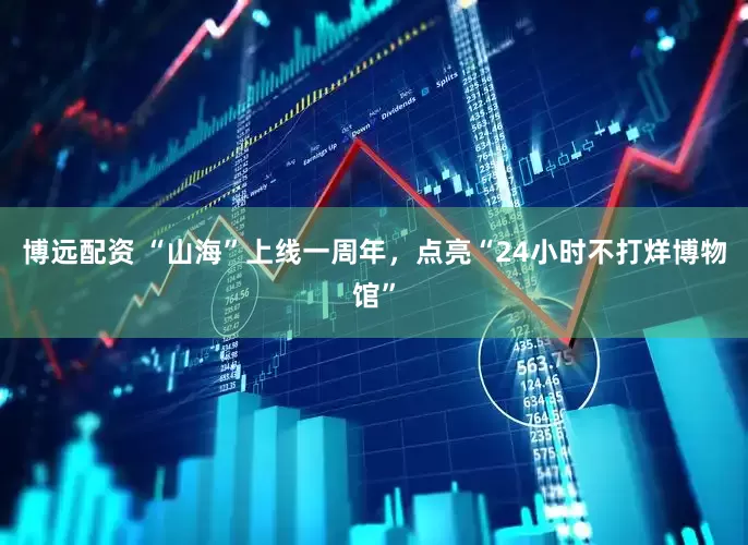 博远配资 “山海”上线一周年，点亮“24小时不打烊博物馆”