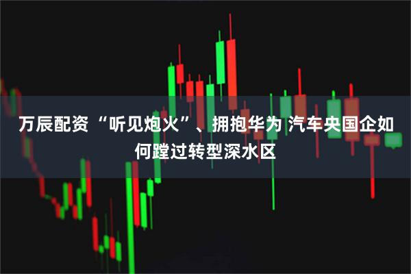 万辰配资 “听见炮火”、拥抱华为 汽车央国企如何蹚过转型深水区