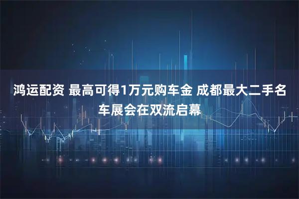 鸿运配资 最高可得1万元购车金 成都最大二手名车展会在双流启幕
