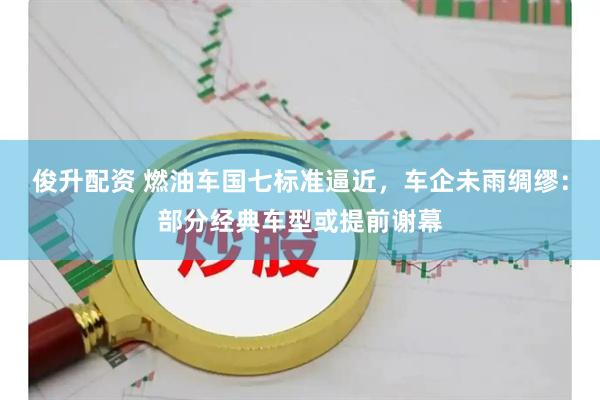 俊升配资 燃油车国七标准逼近，车企未雨绸缪：部分经典车型或提前谢幕