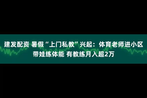 建发配资 暑假“上门私教”兴起：体育老师进小区带娃练体能 有教练月入超2万
