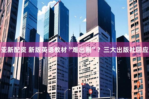 亚新配资 新版英语教材“难出圈”？三大出版社回应