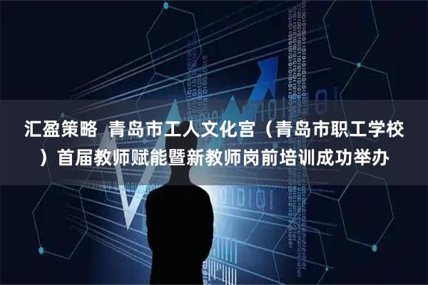 汇盈策略  青岛市工人文化宫（青岛市职工学校）首届教师赋能暨新教师岗前培训成功举办