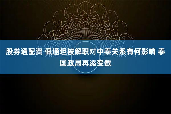 股券通配资 佩通坦被解职对中泰关系有何影响 泰国政局再添变数