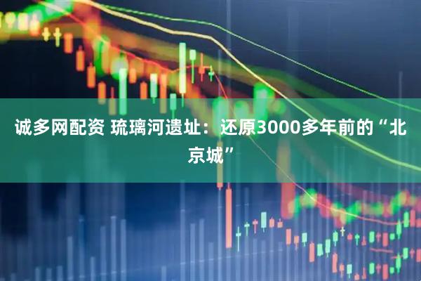 诚多网配资 琉璃河遗址：还原3000多年前的“北京城”
