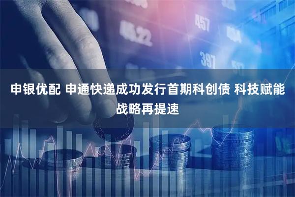 申银优配 申通快递成功发行首期科创债 科技赋能战略再提速