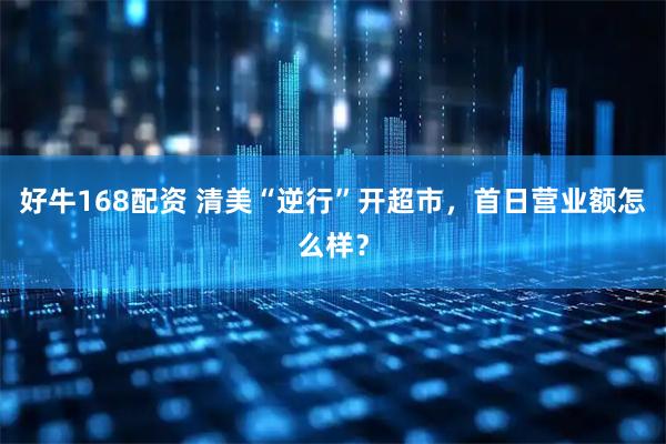好牛168配资 清美“逆行”开超市，首日营业额怎么样？
