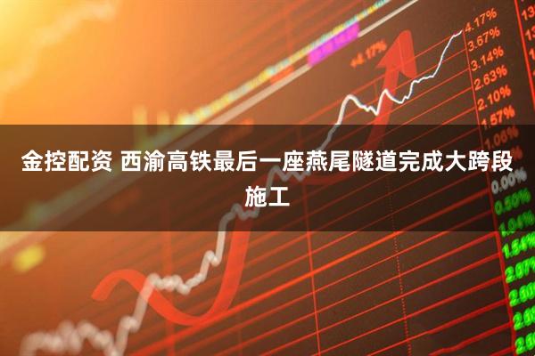 金控配资 西渝高铁最后一座燕尾隧道完成大跨段施工