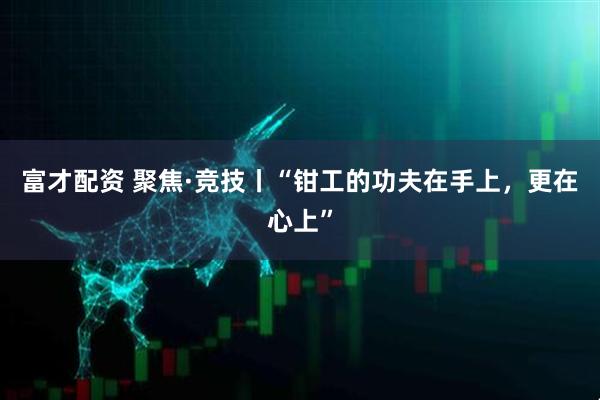 富才配资 聚焦·竞技丨“钳工的功夫在手上，更在心上”