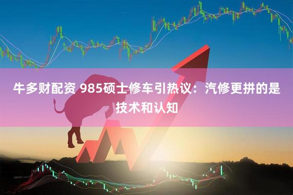 牛多财配资 985硕士修车引热议：汽修更拼的是技术和认知
