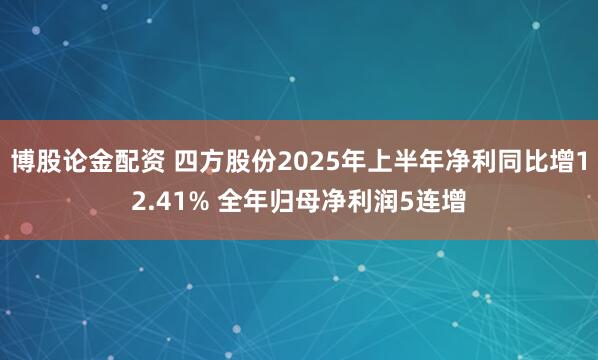 博股论金配资 四方股份2025年上半年净利同比增12.41% 全年归母净利润5连增
