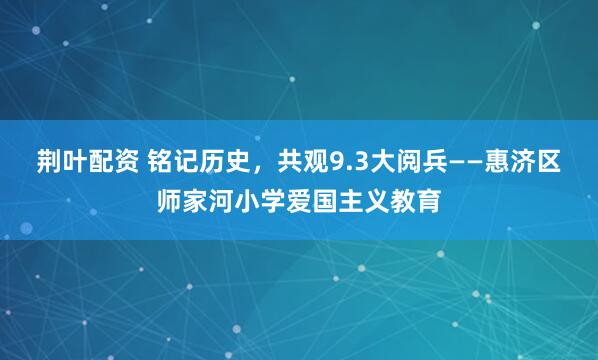 荆叶配资 铭记历史，共观9.3大阅兵——惠济区师家河小学爱国主义教育