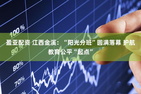 盈亚配资 江西金溪：“阳光分班”圆满落幕 护航教育公平“起点”