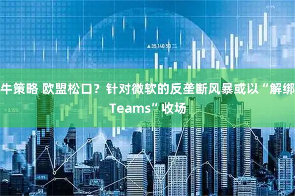 牛策略 欧盟松口？针对微软的反垄断风暴或以“解绑Teams”收场