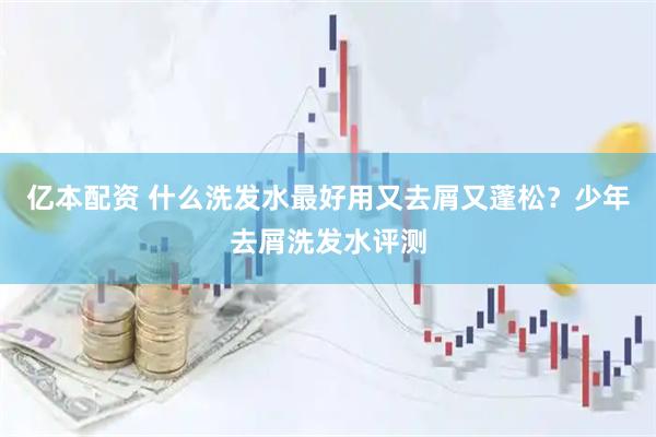 亿本配资 什么洗发水最好用又去屑又蓬松？少年去屑洗发水评测