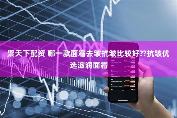 聚天下配资 哪一款面霜去皱抗皱比较好??抗皱优选滋润面霜