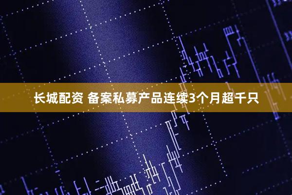长城配资 备案私募产品连续3个月超千只