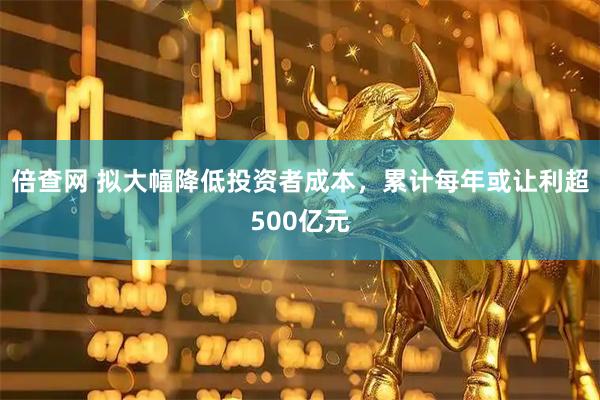 倍查网 拟大幅降低投资者成本，累计每年或让利超500亿元